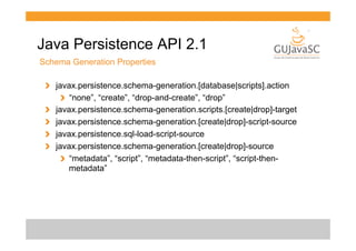 Java Persistence API 2.1
Schema Generation Properties
!   javax.persistence.schema-generation.[database|scripts].action
!   “none”, “create”, “drop-and-create”, “drop”
!   javax.persistence.schema-generation.scripts.[create|drop]-target
!   javax.persistence.schema-generation.[create|drop]-script-source
!   javax.persistence.sql-load-script-source
!   javax.persistence.schema-generation.[create|drop]-source
!   “metadata”, “script”, “metadata-then-script”, “script-thenmetadata”

 