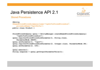 Java Persistence API 2.1
Stored Procedures
@Entity
@NamedStoredProcedureQuery(name="topGiftsStoredProcedure”,
procedureName="Top10Gifts")
public class Product {
StoredProcedreQuery query = EntityManager.createNamedStoredProcedureQuery(
"topGiftsStoredProcedure");
query.registerStoredProcedureParameter(1, String.class,
ParameterMode.INOUT);
query.setParameter(1, "top10");
query.registerStoredProcedureParameter(2, Integer.class, ParameterMode.IN);
query.setParameter(2, 100);
. . .
query.execute();
String response = query.getOutputParameterValue(1);

 