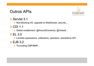 Outros APIs
!   Servlet 3.1
!   Non-blocking I/O, upgrade to WebSocket, security…

!   CDI 1.1
!   Global enablement, @AroundConstruct, @Vetoed…

!   EL 3.0
!   Lambda expressions, collections, operators, standalone API

!   EJB 3.2
!   Truncating CMP/BMP…

 