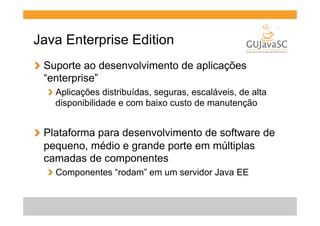 Java Enterprise Edition
!   Suporte ao desenvolvimento de aplicações
“enterprise”
!   Aplicações distribuídas, seguras, escaláveis, de alta
disponibilidade e com baixo custo de manutenção

!   Plataforma para desenvolvimento de software de
pequeno, médio e grande porte em múltiplas
camadas de componentes
!   Componentes “rodam” em um servidor Java EE

 