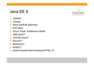 Java EE 8
!
!
!
!
!
!
!
!
!
!
!

 
 
 
 
 
 
 
 
 
 
 

JSON-B
JCache
More CDI/EJB alignment
CDI.next()
Cloud, PaaS, multitenancy/SaaS
JMS.next()?
JAX-RS.next()?
Security?
Modularity?
NoSQL?
Action-oriented Web framework/HTML 5?

 