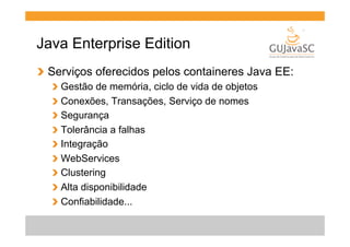 Java Enterprise Edition
!   Serviços oferecidos pelos containeres Java EE:
!
!
!
!
!
!
!
!
!

  Gestão de memória, ciclo de vida de objetos
  Conexões, Transações, Serviço de nomes
  Segurança
  Tolerância a falhas
  Integração
  WebServices
  Clustering
  Alta disponibilidade
  Confiabilidade...

 