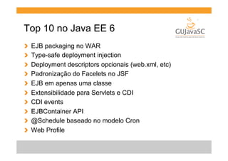 Top 10 no Java EE 6
!
!
!
!
!
!
!
!
!
!

 
 
 
 
 
 
 
 
 
 

EJB packaging no WAR
Type-safe deployment injection
Deployment descriptors opcionais (web.xml, etc)
Padronização do Facelets no JSF
EJB em apenas uma classe
Extensibilidade para Servlets e CDI
CDI events
EJBContainer API
@Schedule baseado no modelo Cron
Web Profile

 