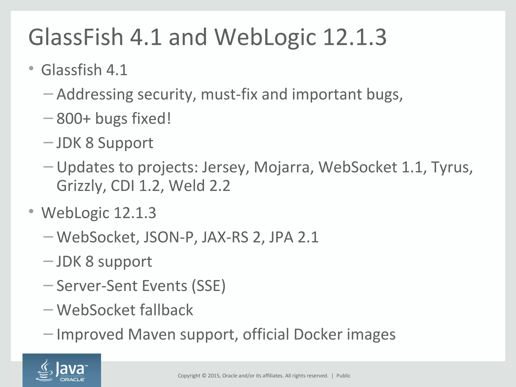 Copyright © 2015, Oracle and/or its affiliates. All rights reserved. |
GlassFish 4.1 and WebLogic 12.1.3
• Glassfish 4.1
– Addressing security, must-fix and important bugs,
– 800+ bugs fixed!
– JDK 8 Support
– Updates to projects: Jersey, Mojarra, WebSocket 1.1, Tyrus,
Grizzly, CDI 1.2, Weld 2.2
• WebLogic 12.1.3
– WebSocket, JSON-P, JAX-RS 2, JPA 2.1
– JDK 8 support
– Server-Sent Events (SSE)
– WebSocket fallback
– Improved Maven support, official Docker images
Public
 