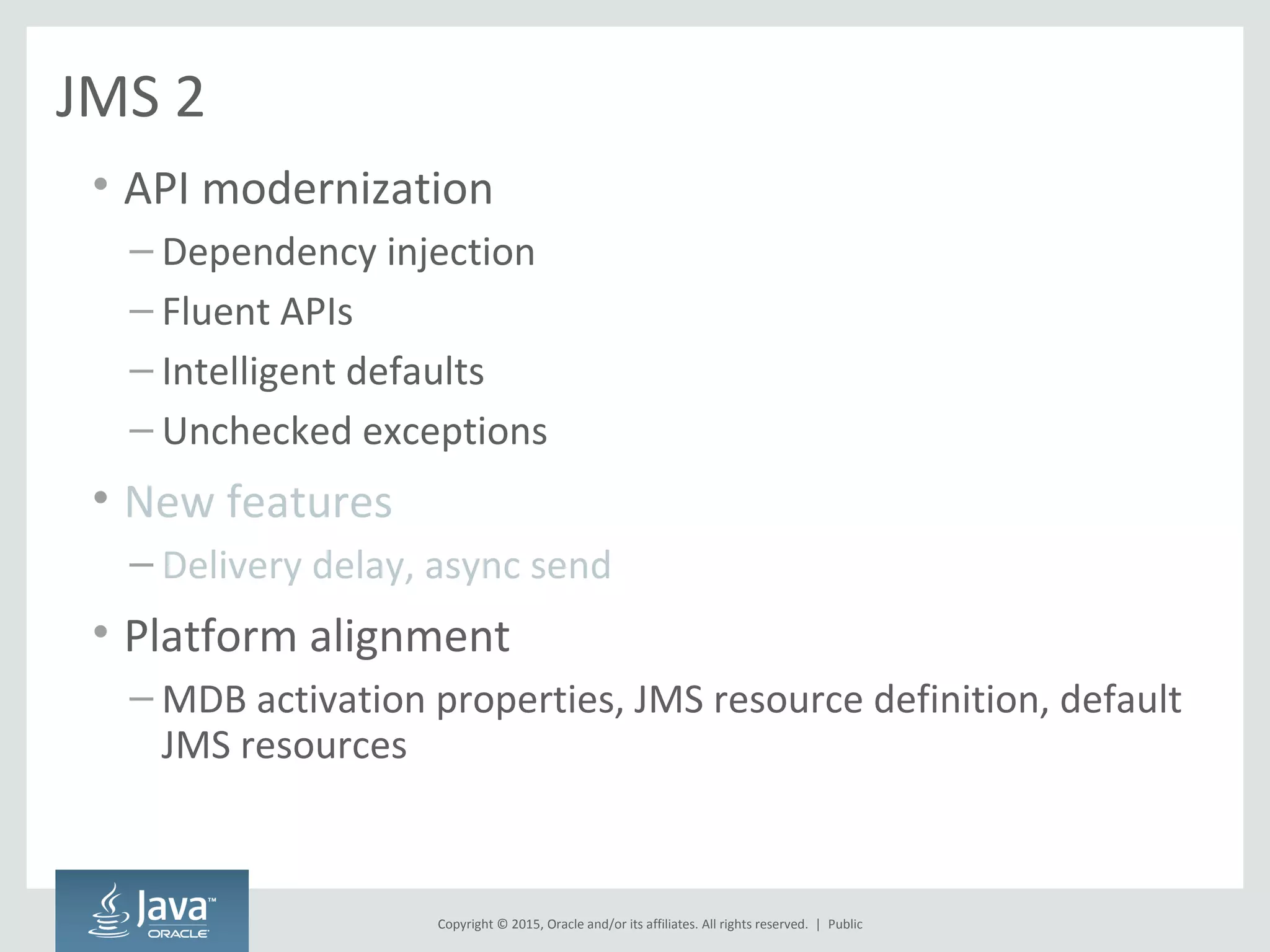 Copyright © 2015, Oracle and/or its affiliates. All rights reserved. |
JMS 2
• API modernization
– Dependency injection
– Fluent APIs
– Intelligent defaults
– Unchecked exceptions
• New features
– Delivery delay, async send
• Platform alignment
– MDB activation properties, JMS resource definition, default
JMS resources
Public
 