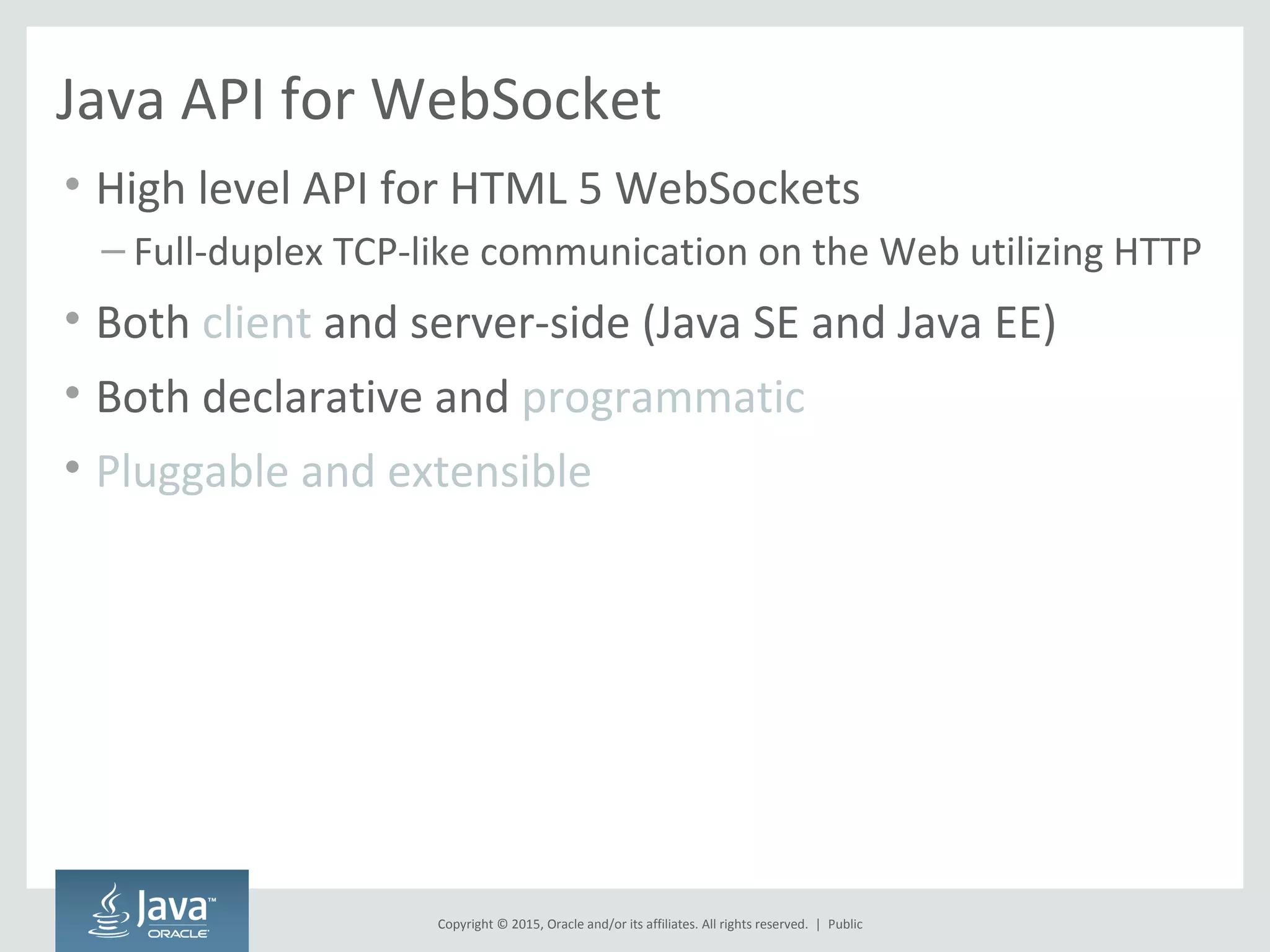 Copyright © 2015, Oracle and/or its affiliates. All rights reserved. |
Java API for WebSocket
• High level API for HTML 5 WebSockets
– Full-duplex TCP-like communication on the Web utilizing HTTP
• Both client and server-side (Java SE and Java EE)
• Both declarative and programmatic
• Pluggable and extensible
Public
 