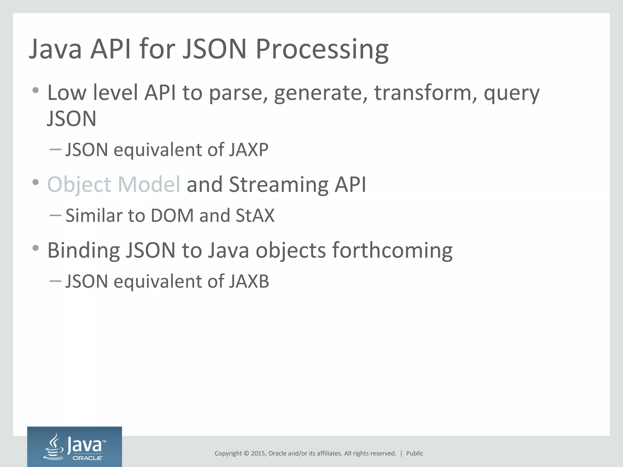 Copyright © 2015, Oracle and/or its affiliates. All rights reserved. |
Java API for JSON Processing
• Low level API to parse, generate, transform, query
JSON
– JSON equivalent of JAXP
• Object Model and Streaming API
– Similar to DOM and StAX
• Binding JSON to Java objects forthcoming
– JSON equivalent of JAXB
Public
 