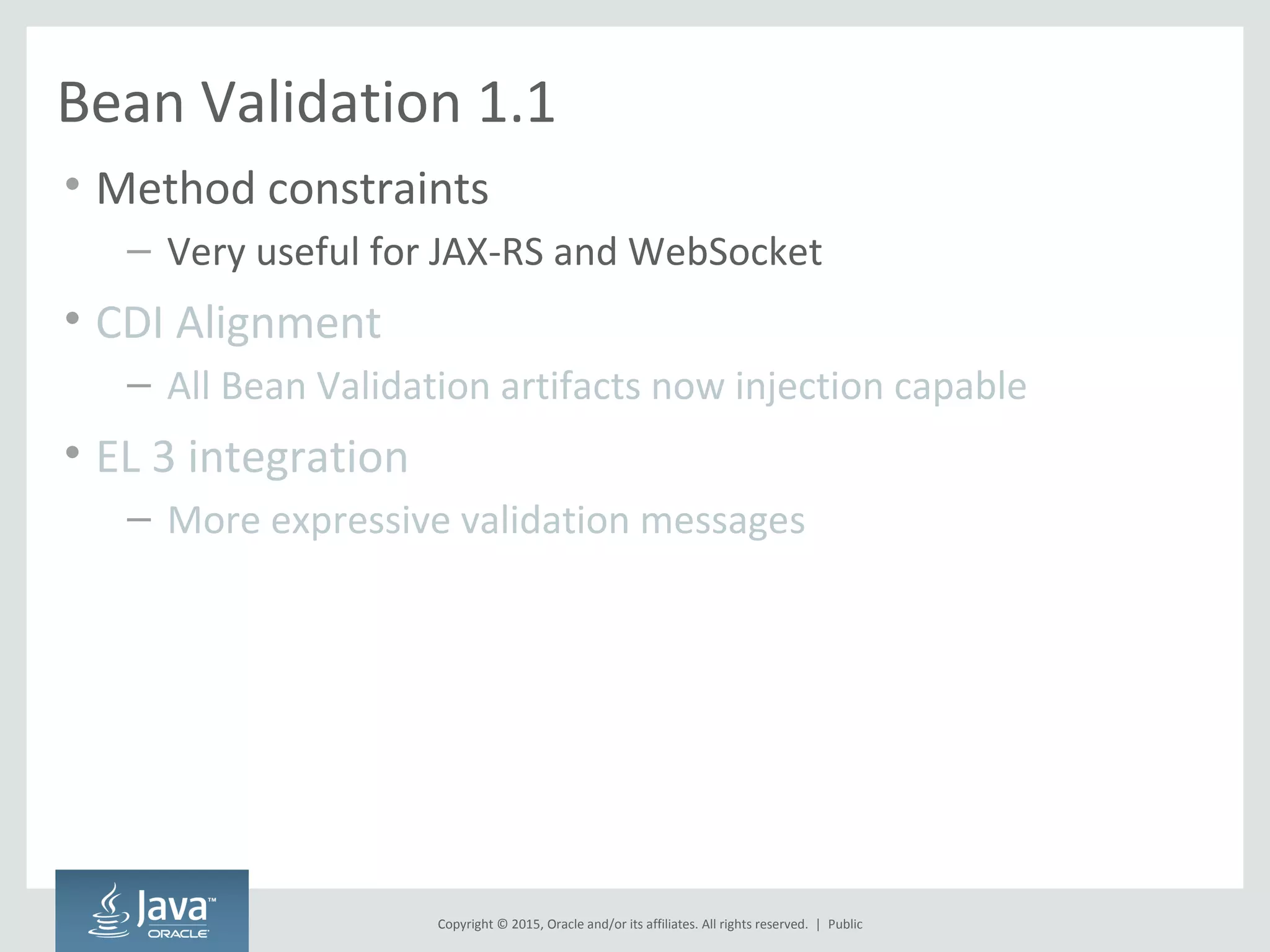 Copyright © 2015, Oracle and/or its affiliates. All rights reserved. |
Bean Validation 1.1
• Method constraints
– Very useful for JAX-RS and WebSocket
• CDI Alignment
– All Bean Validation artifacts now injection capable
• EL 3 integration
– More expressive validation messages
Public
 