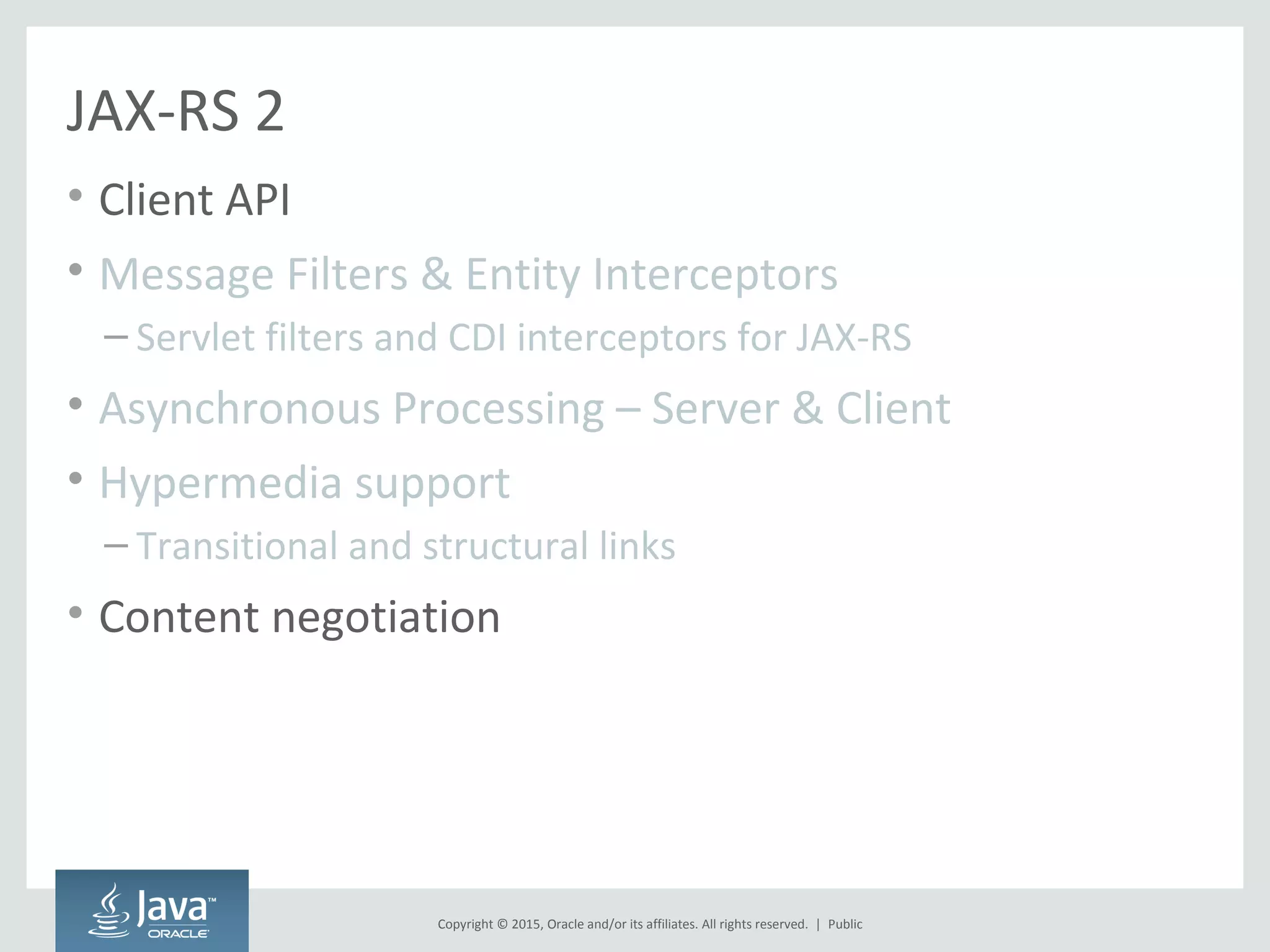 Copyright © 2015, Oracle and/or its affiliates. All rights reserved. |
JAX-RS 2
• Client API
• Message Filters & Entity Interceptors
– Servlet filters and CDI interceptors for JAX-RS
• Asynchronous Processing – Server & Client
• Hypermedia support
– Transitional and structural links
• Content negotiation
Public
 