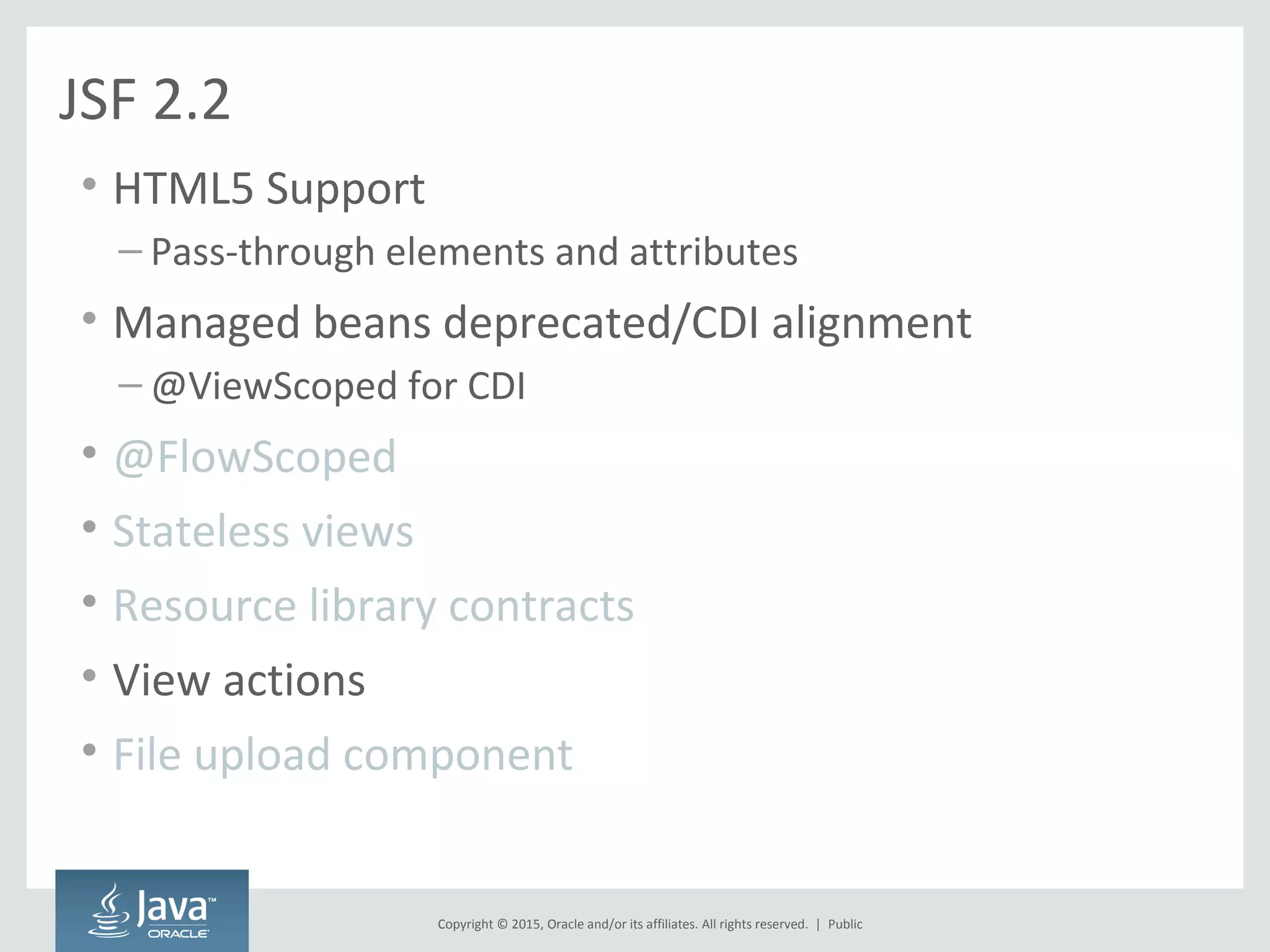 Copyright © 2015, Oracle and/or its affiliates. All rights reserved. |
JSF 2.2
• HTML5 Support
– Pass-through elements and attributes
• Managed beans deprecated/CDI alignment
– @ViewScoped for CDI
• @FlowScoped
• Stateless views
• Resource library contracts
• View actions
• File upload component
Public
 