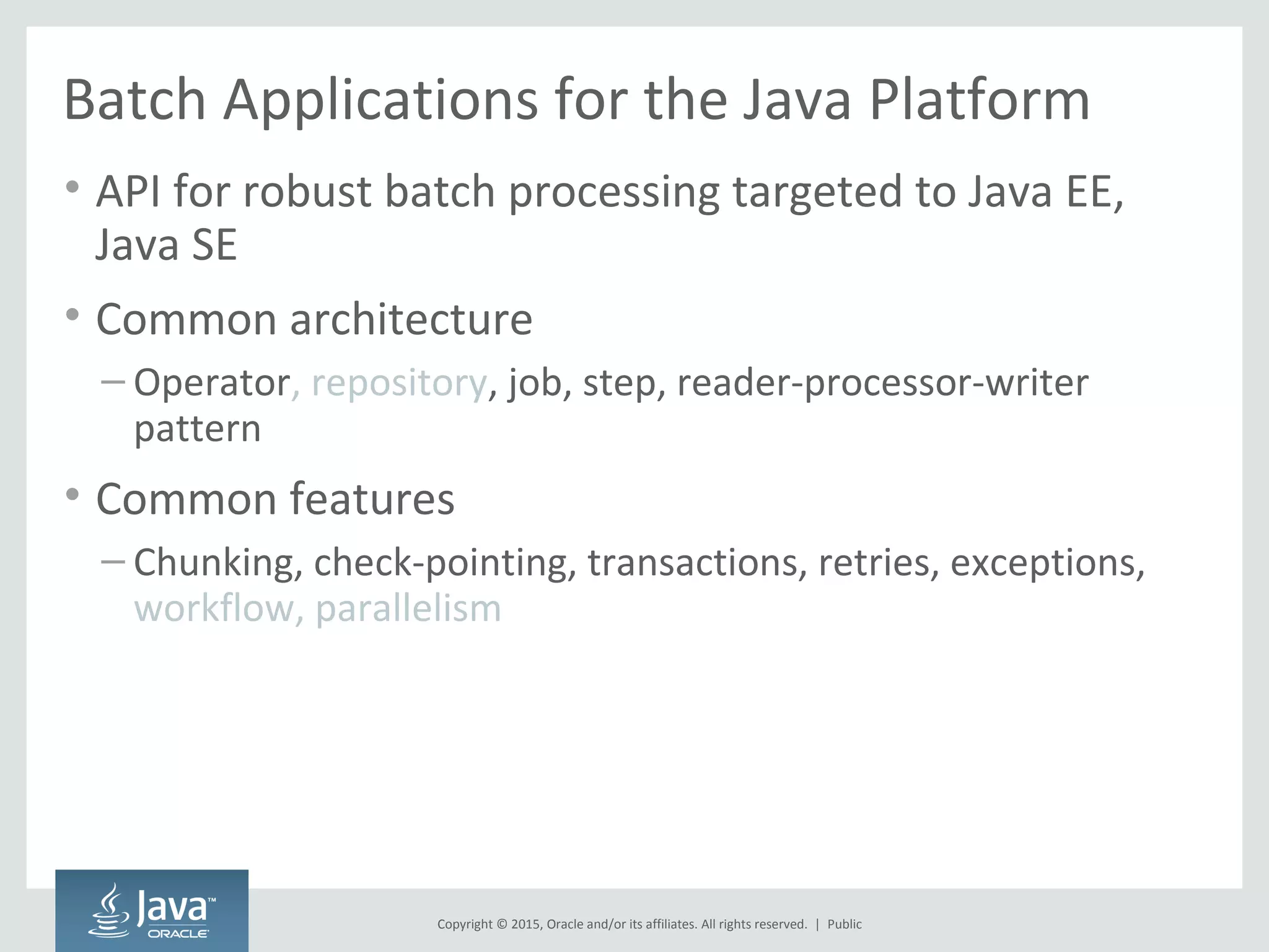 Copyright © 2015, Oracle and/or its affiliates. All rights reserved. |
Batch Applications for the Java Platform
• API for robust batch processing targeted to Java EE,
Java SE
• Common architecture
– Operator, repository, job, step, reader-processor-writer
pattern
• Common features
– Chunking, check-pointing, transactions, retries, exceptions,
workflow, parallelism
Public
 
