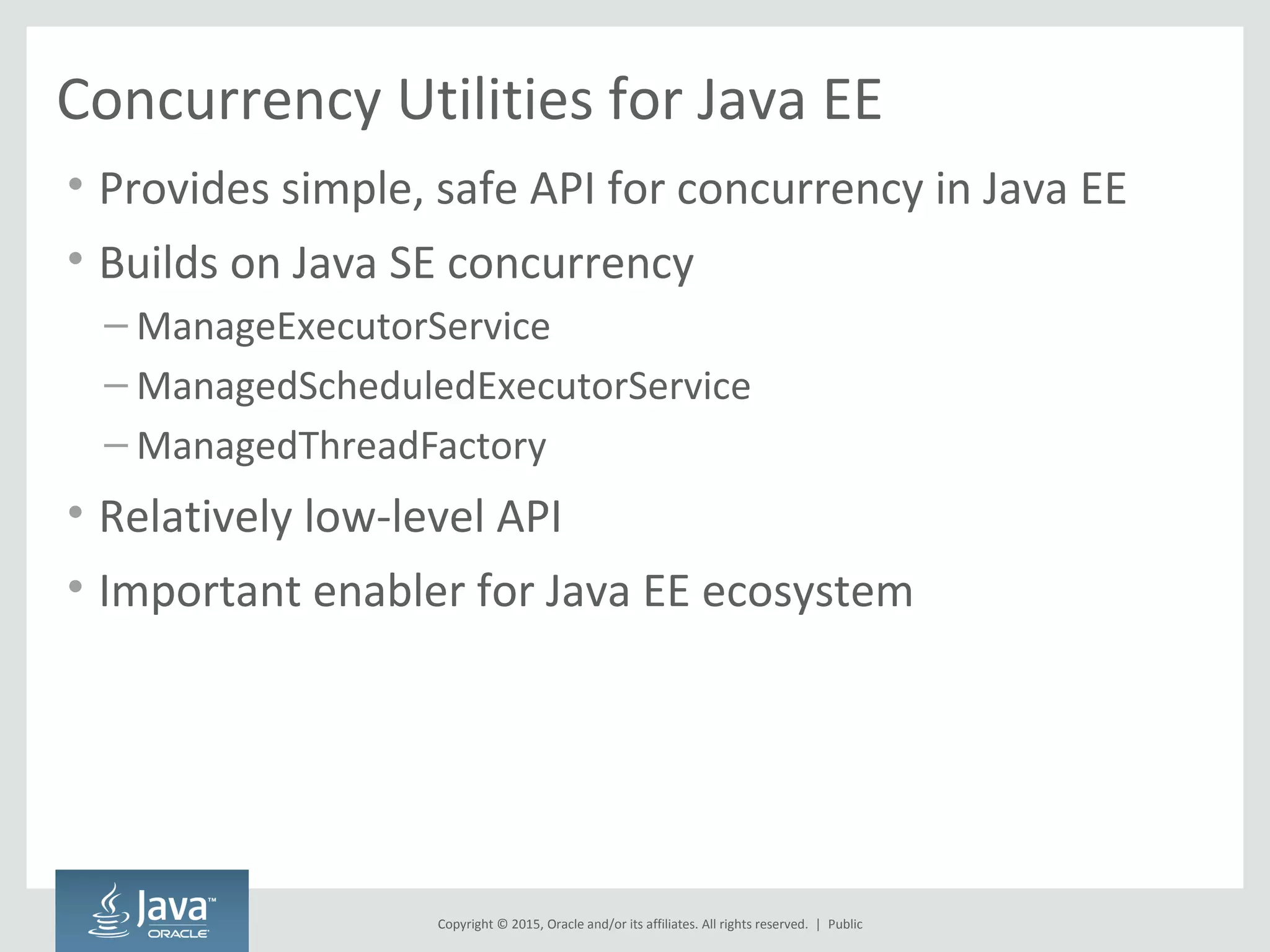 Copyright © 2015, Oracle and/or its affiliates. All rights reserved. |
Concurrency Utilities for Java EE
• Provides simple, safe API for concurrency in Java EE
• Builds on Java SE concurrency
– ManageExecutorService
– ManagedScheduledExecutorService
– ManagedThreadFactory
• Relatively low-level API
• Important enabler for Java EE ecosystem
Public
 