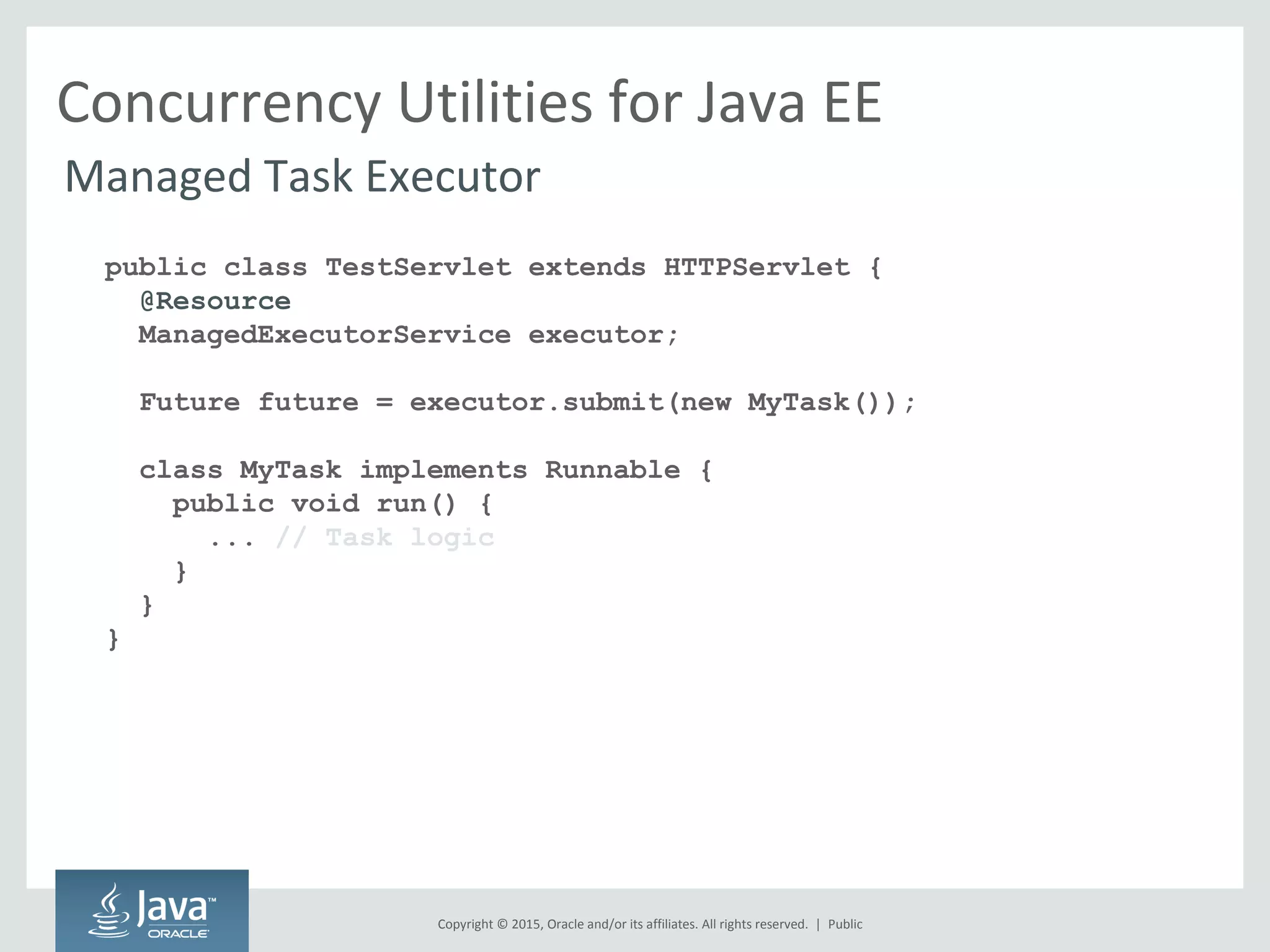 Copyright © 2015, Oracle and/or its affiliates. All rights reserved. |
Concurrency Utilities for Java EE
Managed Task Executor
public class TestServlet extends HTTPServlet {
@Resource
ManagedExecutorService executor;
Future future = executor.submit(new MyTask());
class MyTask implements Runnable {
public void run() {
... // Task logic
}
}
}
Public
 