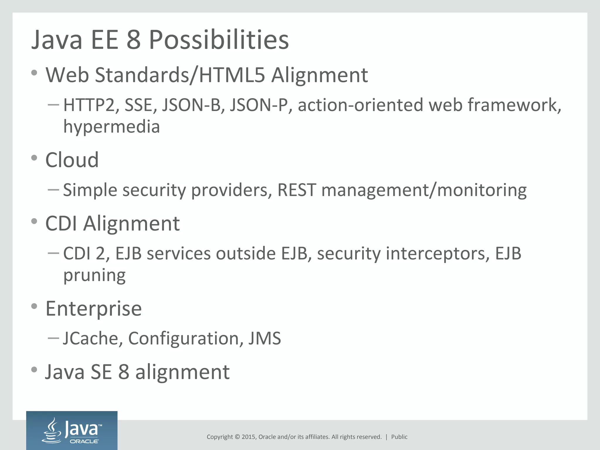 Copyright © 2015, Oracle and/or its affiliates. All rights reserved. |
Java EE 8 Possibilities
• Web Standards/HTML5 Alignment
– HTTP2, SSE, JSON-B, JSON-P, action-oriented web framework,
hypermedia
• Cloud
– Simple security providers, REST management/monitoring
• CDI Alignment
– CDI 2, EJB services outside EJB, security interceptors, EJB
pruning
• Enterprise
– JCache, Configuration, JMS
• Java SE 8 alignment
Public
 