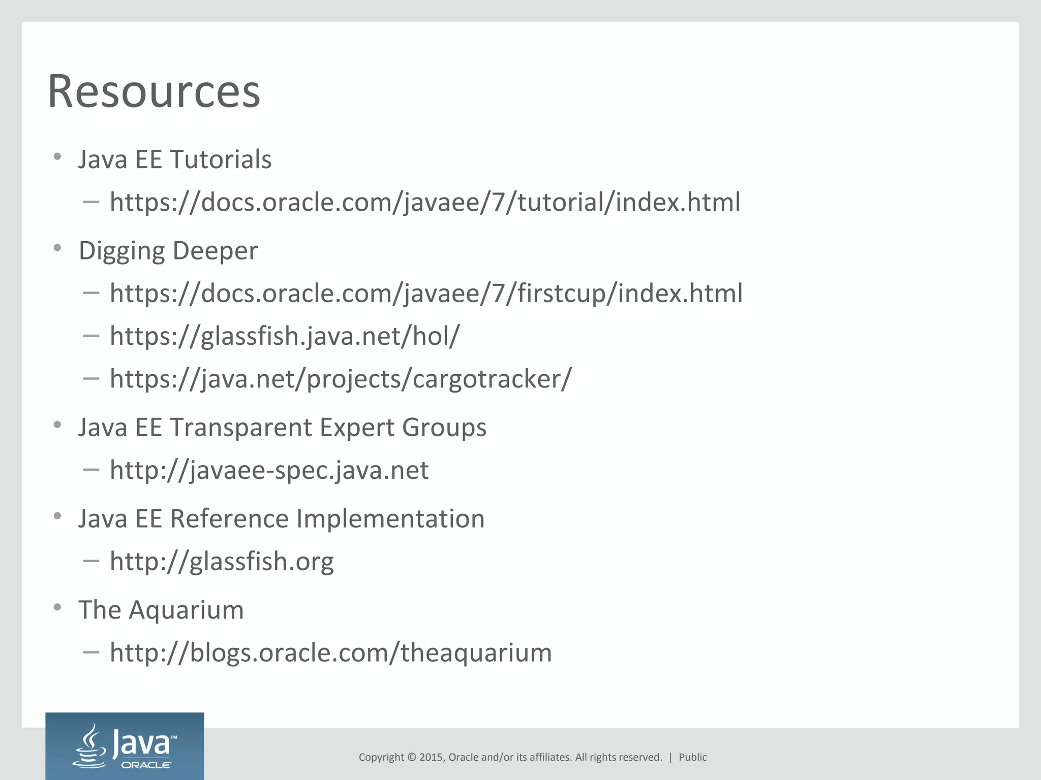 Copyright © 2015, Oracle and/or its affiliates. All rights reserved. |
Resources
• Java EE Tutorials
– https://docs.oracle.com/javaee/7/tutorial/index.html
• Digging Deeper
– https://docs.oracle.com/javaee/7/firstcup/index.html
– https://glassfish.java.net/hol/
– https://java.net/projects/cargotracker/
• Java EE Transparent Expert Groups
– http://javaee-spec.java.net
• Java EE Reference Implementation
– http://glassfish.org
• The Aquarium
– http://blogs.oracle.com/theaquarium
Public
 