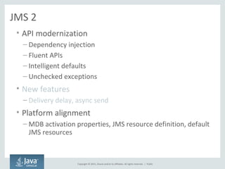 Copyright © 2015, Oracle and/or its affiliates. All rights reserved. |
JMS 2
• API modernization
– Dependency injection
– Fluent APIs
– Intelligent defaults
– Unchecked exceptions
• New features
– Delivery delay, async send
• Platform alignment
– MDB activation properties, JMS resource definition, default
JMS resources
Public
 