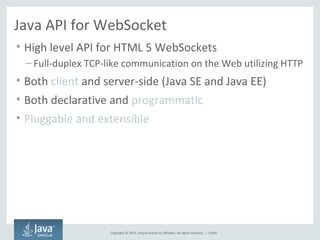 Copyright © 2015, Oracle and/or its affiliates. All rights reserved. |
Java API for WebSocket
• High level API for HTML 5 WebSockets
– Full-duplex TCP-like communication on the Web utilizing HTTP
• Both client and server-side (Java SE and Java EE)
• Both declarative and programmatic
• Pluggable and extensible
Public
 
