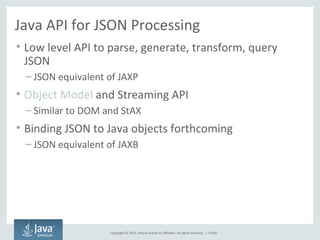 Copyright © 2015, Oracle and/or its affiliates. All rights reserved. |
Java API for JSON Processing
• Low level API to parse, generate, transform, query
JSON
– JSON equivalent of JAXP
• Object Model and Streaming API
– Similar to DOM and StAX
• Binding JSON to Java objects forthcoming
– JSON equivalent of JAXB
Public
 