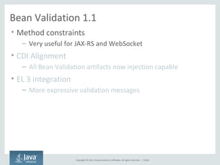 Copyright © 2015, Oracle and/or its affiliates. All rights reserved. |
Bean Validation 1.1
• Method constraints
– Very useful for JAX-RS and WebSocket
• CDI Alignment
– All Bean Validation artifacts now injection capable
• EL 3 integration
– More expressive validation messages
Public
 