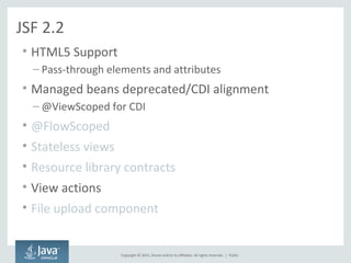 Copyright © 2015, Oracle and/or its affiliates. All rights reserved. |
JSF 2.2
• HTML5 Support
– Pass-through elements and attributes
• Managed beans deprecated/CDI alignment
– @ViewScoped for CDI
• @FlowScoped
• Stateless views
• Resource library contracts
• View actions
• File upload component
Public
 