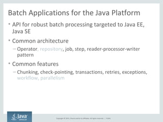 Copyright © 2015, Oracle and/or its affiliates. All rights reserved. |
Batch Applications for the Java Platform
• API for robust batch processing targeted to Java EE,
Java SE
• Common architecture
– Operator, repository, job, step, reader-processor-writer
pattern
• Common features
– Chunking, check-pointing, transactions, retries, exceptions,
workflow, parallelism
Public
 