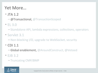 Copyright © 2015, Oracle and/or its affiliates. All rights reserved. |
Yet More…
• JTA 1.2
– @Transactional, @TransactionScoped
• EL 3.0
– Standalone API, lambda expressions, collections, operators
• Servlet 3.1
– Non-blocking I/O, upgrade to WebSocket, security
• CDI 1.1
– Global enablement, @AroundConstruct, @Vetoed
• EJB 3.2
– Truncating CMP/BMP
Public
 