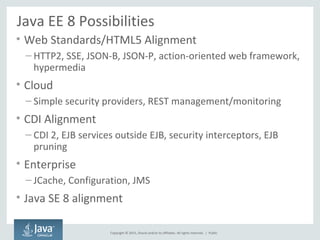 Copyright © 2015, Oracle and/or its affiliates. All rights reserved. |
Java EE 8 Possibilities
• Web Standards/HTML5 Alignment
– HTTP2, SSE, JSON-B, JSON-P, action-oriented web framework,
hypermedia
• Cloud
– Simple security providers, REST management/monitoring
• CDI Alignment
– CDI 2, EJB services outside EJB, security interceptors, EJB
pruning
• Enterprise
– JCache, Configuration, JMS
• Java SE 8 alignment
Public
 