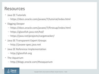 Copyright © 2015, Oracle and/or its affiliates. All rights reserved. |
Resources
• Java EE Tutorials
– https://docs.oracle.com/javaee/7/tutorial/index.html
• Digging Deeper
– https://docs.oracle.com/javaee/7/firstcup/index.html
– https://glassfish.java.net/hol/
– https://java.net/projects/cargotracker/
• Java EE Transparent Expert Groups
– http://javaee-spec.java.net
• Java EE Reference Implementation
– http://glassfish.org
• The Aquarium
– http://blogs.oracle.com/theaquarium
Public
 