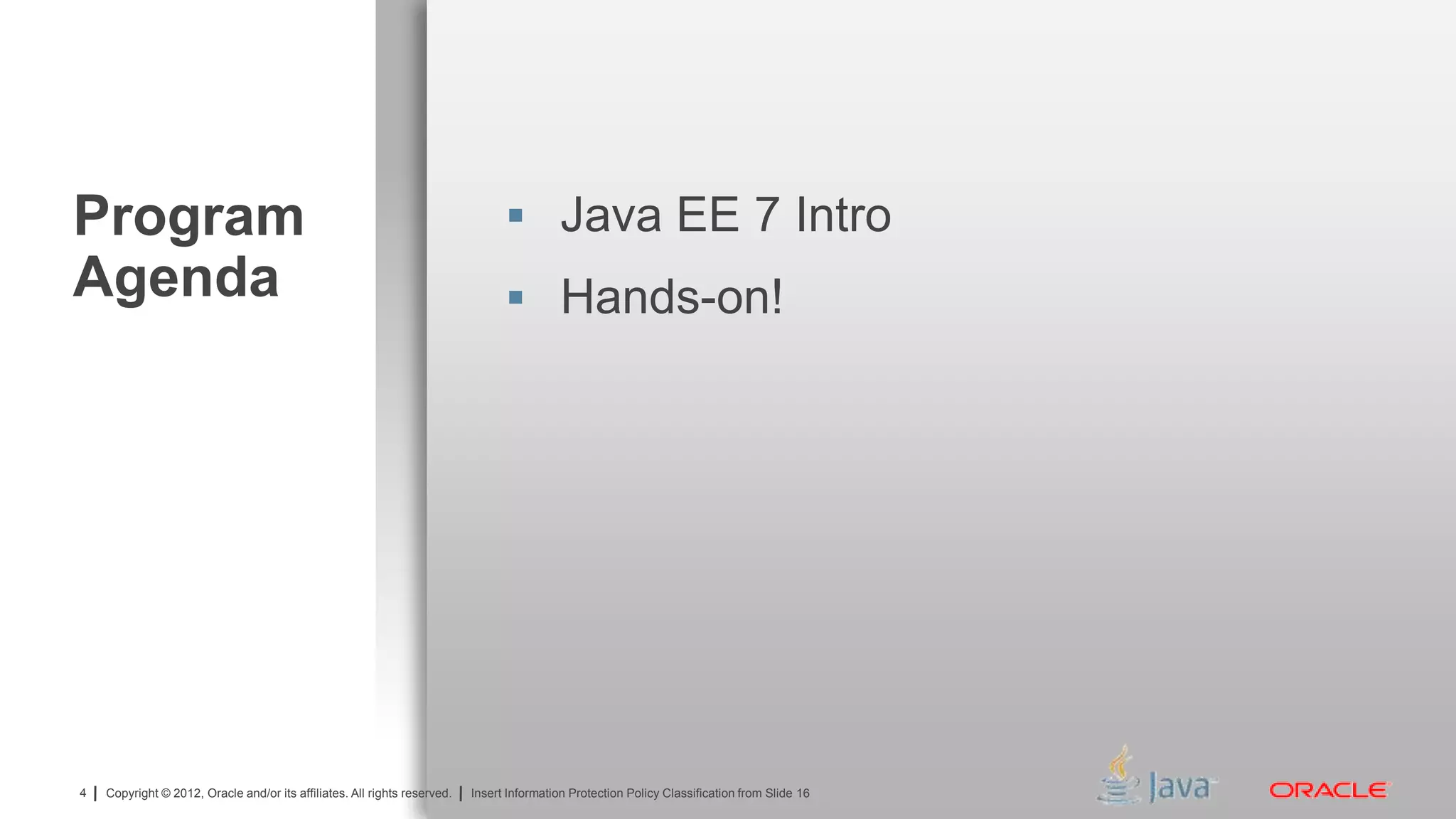 Copyright © 2012, Oracle and/or its affiliates. All rights reserved. Insert Information Protection Policy Classification from Slide 134 Copyright © 2012, Oracle and/or its affiliates. All rights reserved. Insert Information Protection Policy Classification from Slide 16
Program
Agenda
 Java EE 7 Intro
 Hands-on!
 
