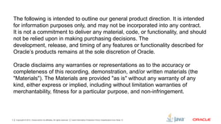 Copyright © 2012, Oracle and/or its affiliates. All rights reserved. Insert Information Protection Policy Classification from Slide 133
The following is intended to outline our general product direction. It is intended
for information purposes only, and may not be incorporated into any contract.
It is not a commitment to deliver any material, code, or functionality, and should
not be relied upon in making purchasing decisions. The
development, release, and timing of any features or functionality described for
Oracle’s products remains at the sole discretion of Oracle.
Oracle disclaims any warranties or representations as to the accuracy or
completeness of this recording, demonstration, and/or written materials (the
"Materials"). The Materials are provided "as is" without any warranty of any
kind, either express or implied, including without limitation warranties of
merchantability, fitness for a particular purpose, and non-infringement.
 