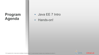 Copyright © 2012, Oracle and/or its affiliates. All rights reserved. Insert Information Protection Policy Classification from Slide 134 Copyright © 2012, Oracle and/or its affiliates. All rights reserved. Insert Information Protection Policy Classification from Slide 16
Program
Agenda
 Java EE 7 Intro
 Hands-on!
 