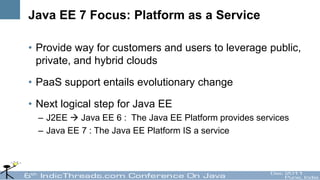 Java EE 7 Focus: Platform as a Service

• Provide way for customers and users to leverage public,
  private, and hybrid clouds

• PaaS support entails evolutionary change

• Next logical step for Java EE
  – J2EE  Java EE 6 : The Java EE Platform provides services
  – Java EE 7 : The Java EE Platform IS a service
 