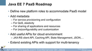 Java EE 7 PaaS Roadmap
• Define new platform roles to accommodate PaaS model
• Add metadata
  –   For service provisioning and configuration
  –   For QoS, elasticity
  –   For sharing of applications and resources
  –   For (re)configurability and customization
• Add useful APIs for cloud environment
  – JAX-RS client API, Caching API, State Management, JSON,…
• Extend existing APIs with support for multi-tenancy
 