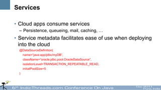 Services

• Cloud apps consume services
  – Persistence, queueing, mail, caching, …
• Service metadata facilitates ease of use when deploying
  into the cloud
  @DataSourceDefinition(
    name=“java:app/jdbc/myDB”,
    className=“oracle.jdbc.pool.OracleDataSource”,
    isolationLevel=TRANSACTION_REPEATABLE_READ,
    initialPoolSize=5
  )
 