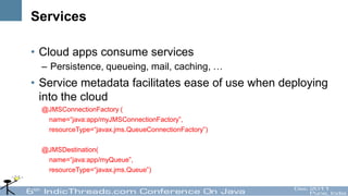 Services

• Cloud apps consume services
  – Persistence, queueing, mail, caching, …
• Service metadata facilitates ease of use when deploying
  into the cloud
  @JMSConnectionFactory (
   name=“java:app/myJMSConnectionFactory”,
   resourceType=“javax.jms.QueueConnectionFactory”)

  @JMSDestination(
   name=“java:app/myQueue”,
   resourceType=“javax.jms.Queue”)
 