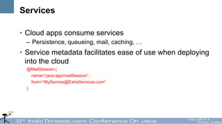 Services

• Cloud apps consume services
  – Persistence, queueing, mail, caching, …
• Service metadata facilitates ease of use when deploying
  into the cloud
  @MailSession (
    name=“java:app/mailSession”,
    from=“MyService@ExtraServices.com”
  )
 
