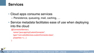 Services

• Cloud apps consume services
  – Persistence, queueing, mail, caching, …
• Service metadata facilitates ease of use when deploying
  into the cloud
  @ConnectorService (
    name=“java:app/myCustomConnector”,
    type=“com.extraServices.customConnector.class”,
    properties = {…}
  )
 