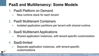 PaaS and Multitenancy: Some Models
1. PaaS Platform on Demand
  –   New runtime stack for each tenant

2. PaaS Multitenant Containers
  –   Isolated application partitions per tenant with shared runtime

3. SaaS Multitenant Applications
  –   Shared application instances, with tenant-specific customization

4. SaaS-limited
  –   Separate application instances, with tenant-specific
      customizations
 
