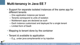 Multi-tenancy in Java EE 7
• Support for separate isolated instances of the same app for
  different tenants
  –   One application instance per tenant
  –   Tenants correspond to units of isolation
  –   Multitenant apps are declared as such
  –   Each instance customized and deployed for a single tenant
  –   Limited form of SaaS

• Mapping to tenant done by the container
• Tenant id available to application
  – E.g., under java:comp/tenantId or by injection
 