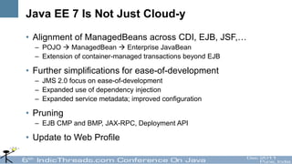 Java EE 7 Is Not Just Cloud-y
• Alignment of ManagedBeans across CDI, EJB, JSF,…
  – POJO  ManagedBean  Enterprise JavaBean
  – Extension of container-managed transactions beyond EJB

• Further simplifications for ease-of-development
  – JMS 2.0 focus on ease-of-development
  – Expanded use of dependency injection
  – Expanded service metadata; improved configuration

• Pruning
  – EJB CMP and BMP, JAX-RPC, Deployment API

• Update to Web Profile
 