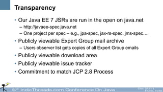 Transparency
• Our Java EE 7 JSRs are run in the open on java.net
  – http://javaee-spec.java.net
  – One project per spec – e.g., jpa-spec, jax-rs-spec, jms-spec…
• Publicly viewable Expert Group mail archive
  – Users observer list gets copies of all Expert Group emails
• Publicly viewable download area
• Publicly viewable issue tracker
• Commitment to match JCP 2.8 Process
 