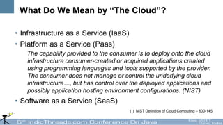 What Do We Mean by “The Cloud”?

• Infrastructure as a Service (IaaS)
• Platform as a Service (Paas)
   The capability provided to the consumer is to deploy onto the cloud
   infrastructure consumer-created or acquired applications created
   using programming languages and tools supported by the provider.
   The consumer does not manage or control the underlying cloud
   infrastructure…, but has control over the deployed applications and
   possibly application hosting environment configurations. (NIST)
• Software as a Service (SaaS)
                                        (*) NIST Definition of Cloud Computing – 800-145
 