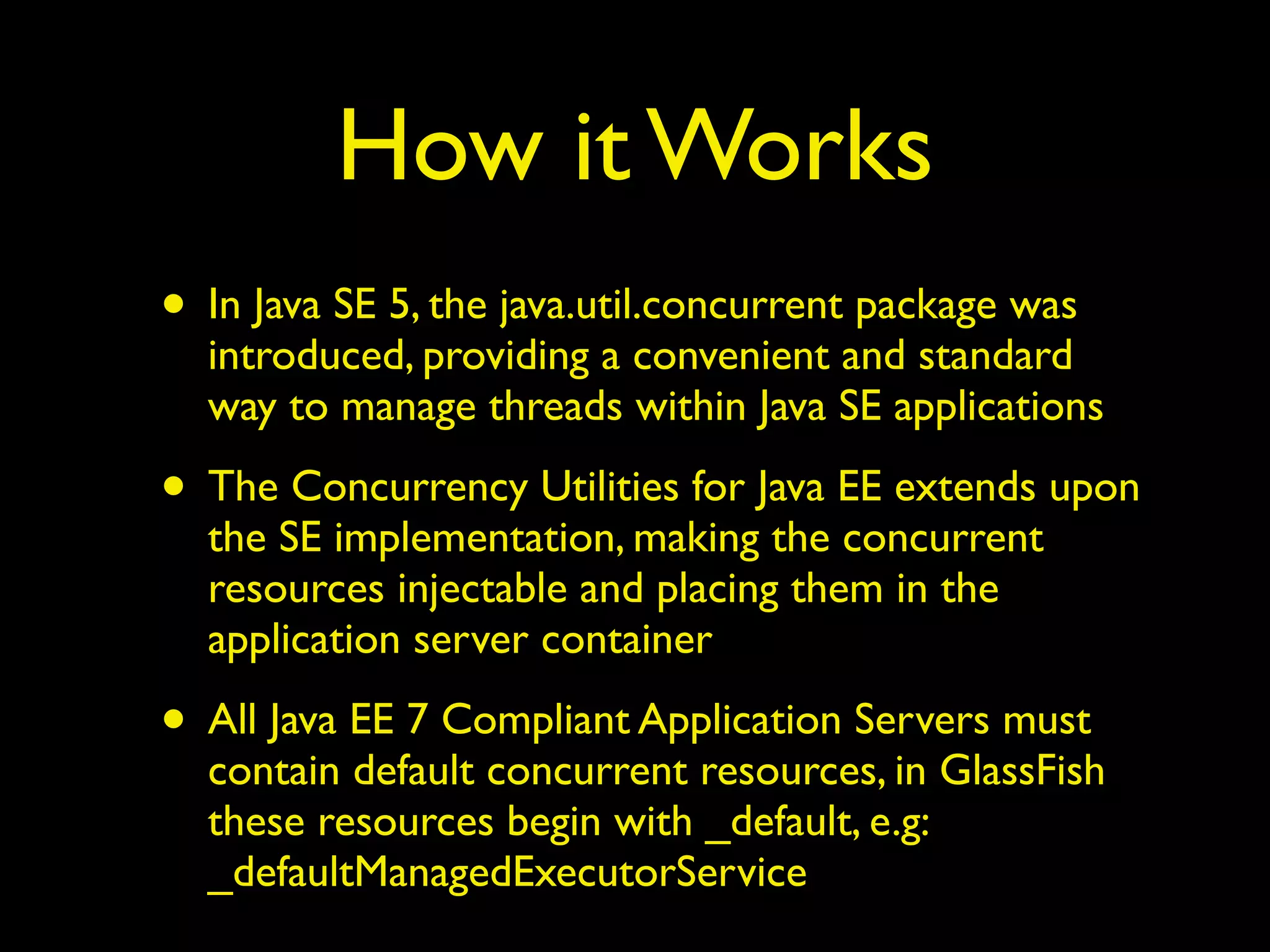 How it Works 
• In Java SE 5, the java.util.concurrent package was 
introduced, providing a convenient and standard 
way to manage threads within Java SE applications 
• The Concurrency Utilities for Java EE extends upon 
the SE implementation, making the concurrent 
resources injectable and placing them in the 
application server container 
• All Java EE 7 Compliant Application Servers must 
contain default concurrent resources, in GlassFish 
these resources begin with _default, e.g: 
_defaultManagedExecutorService 
 