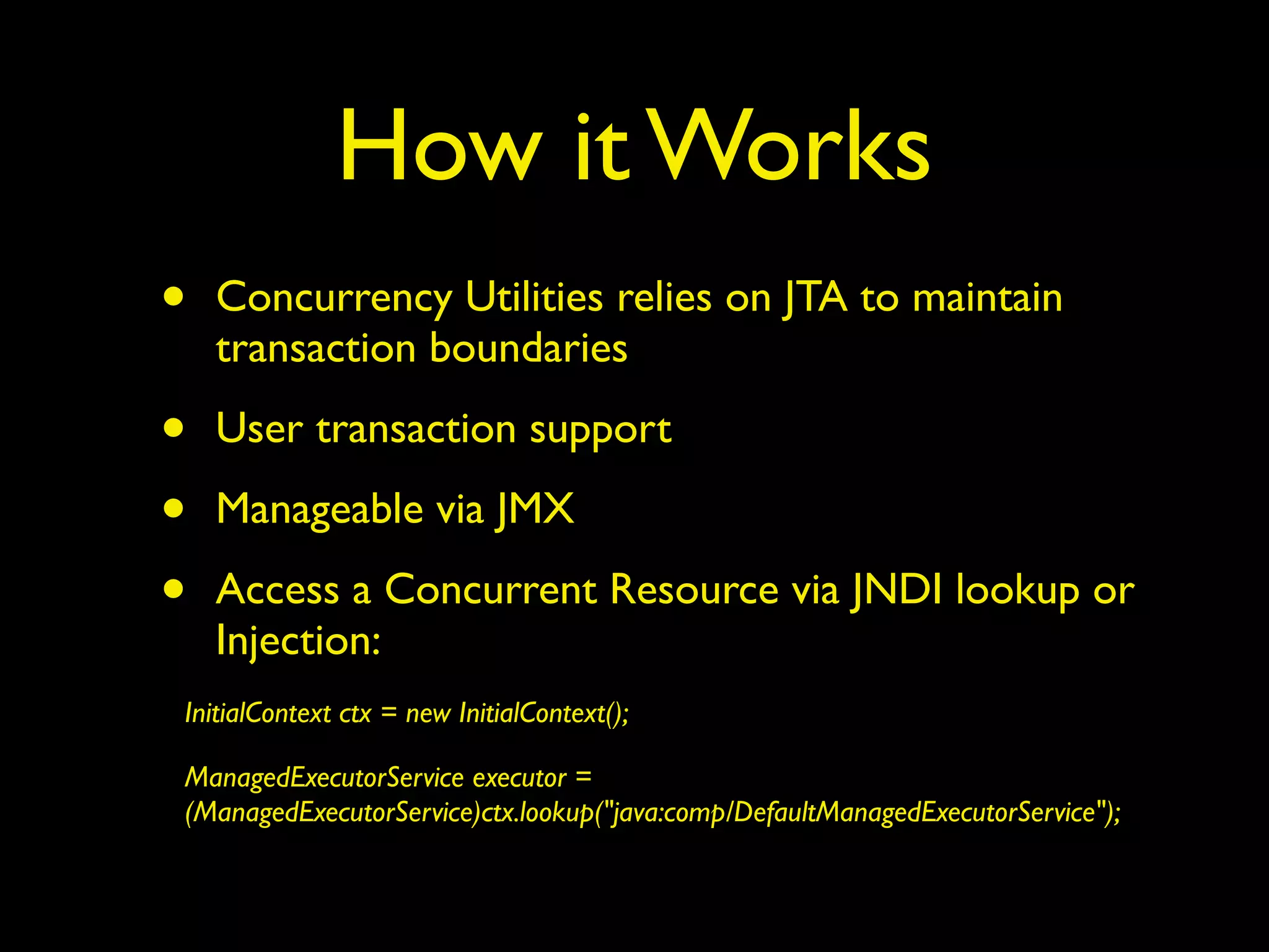 How it Works 
• Concurrency Utilities relies on JTA to maintain 
transaction boundaries 
• User transaction support 
• Manageable via JMX 
• Access a Concurrent Resource via JNDI lookup or 
Injection: 
InitialContext ctx = new InitialContext(); 
ManagedExecutorService executor = 
(ManagedExecutorService)ctx.lookup("java:comp/DefaultManagedExecutorService"); 
 