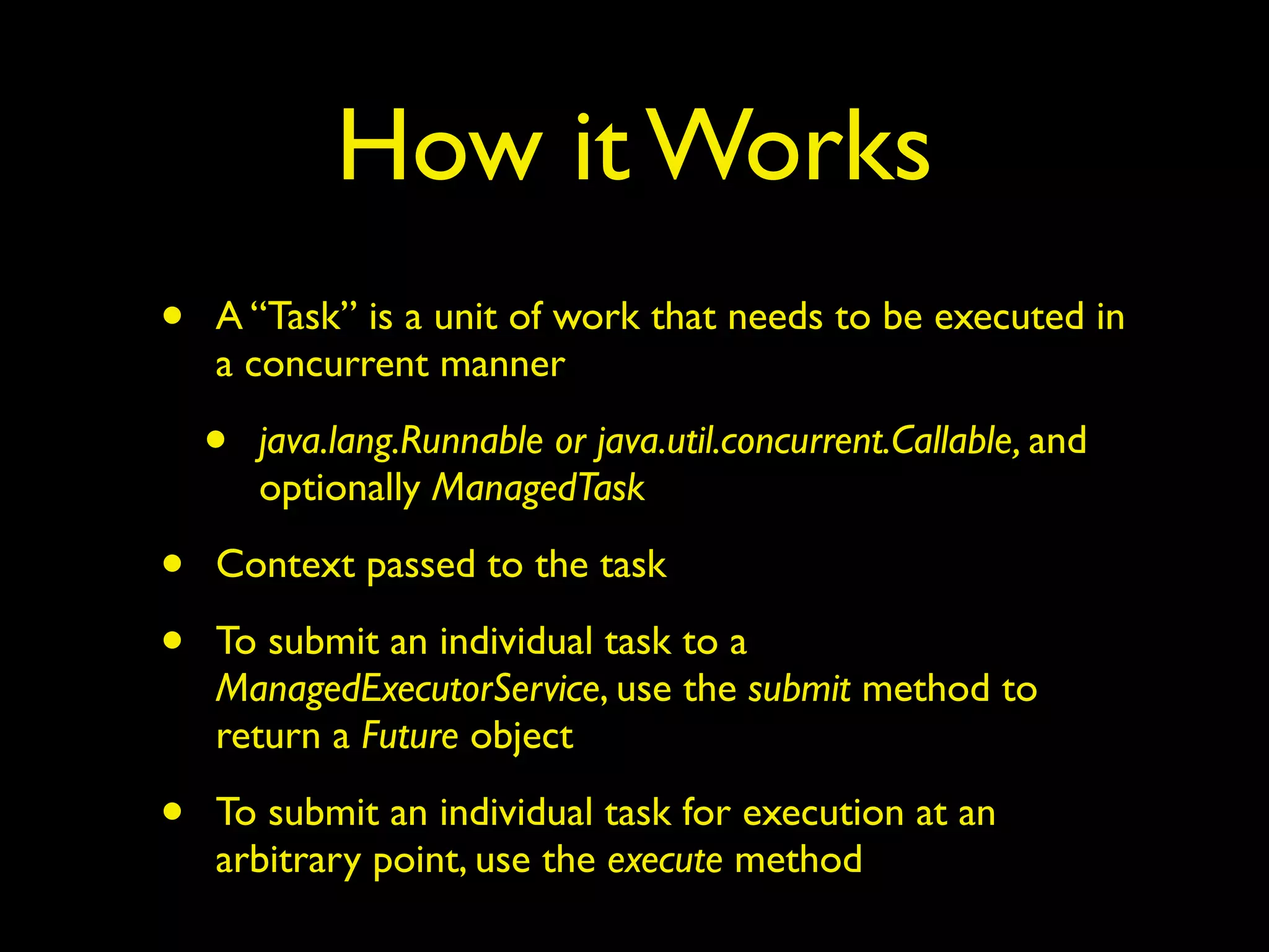 How it Works 
• A “Task” is a unit of work that needs to be executed in 
a concurrent manner 
• java.lang.Runnable or java.util.concurrent.Callable, and 
optionally ManagedTask 
• Context passed to the task 
• To submit an individual task to a 
ManagedExecutorService, use the submit method to 
return a Future object 
• To submit an individual task for execution at an 
arbitrary point, use the execute method 
 