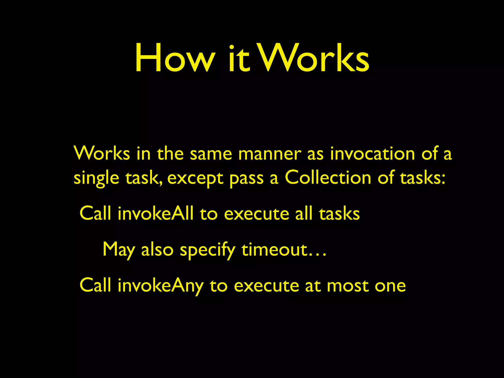 How it Works 
Works in the same manner as invocation of a 
single task, except pass a Collection of tasks: 
Call invokeAll to execute all tasks 
May also specify timeout… 
Call invokeAny to execute at most one 
 