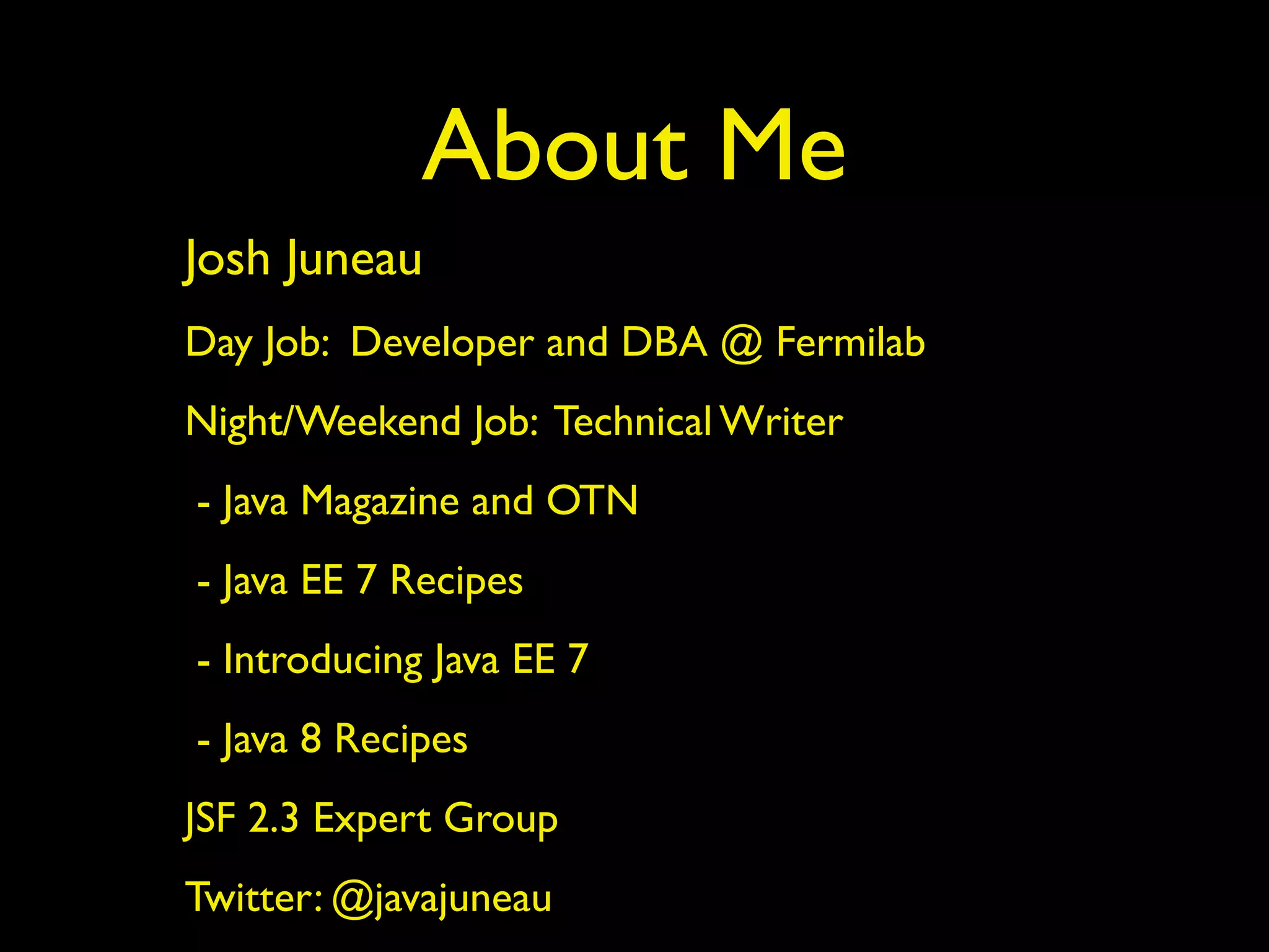 About Me 
Josh Juneau 
Day Job: Developer and DBA @ Fermilab 
Night/Weekend Job: Technical Writer 
- Java Magazine and OTN 
- Java EE 7 Recipes 
- Introducing Java EE 7 
- Java 8 Recipes 
JSF 2.3 Expert Group 
Twitter: @javajuneau 
 