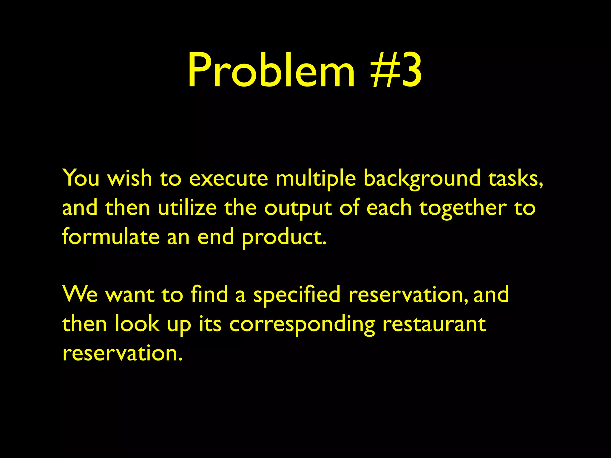 Problem #3 
You wish to execute multiple background tasks, 
and then utilize the output of each together to 
formulate an end product. 
We want to find a specified reservation, and 
then look up its corresponding restaurant 
reservation. 
 