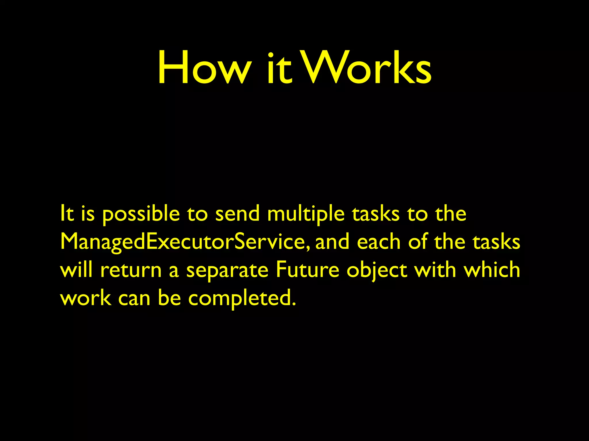 How it Works 
It is possible to send multiple tasks to the 
ManagedExecutorService, and each of the tasks 
will return a separate Future object with which 
work can be completed. 
 