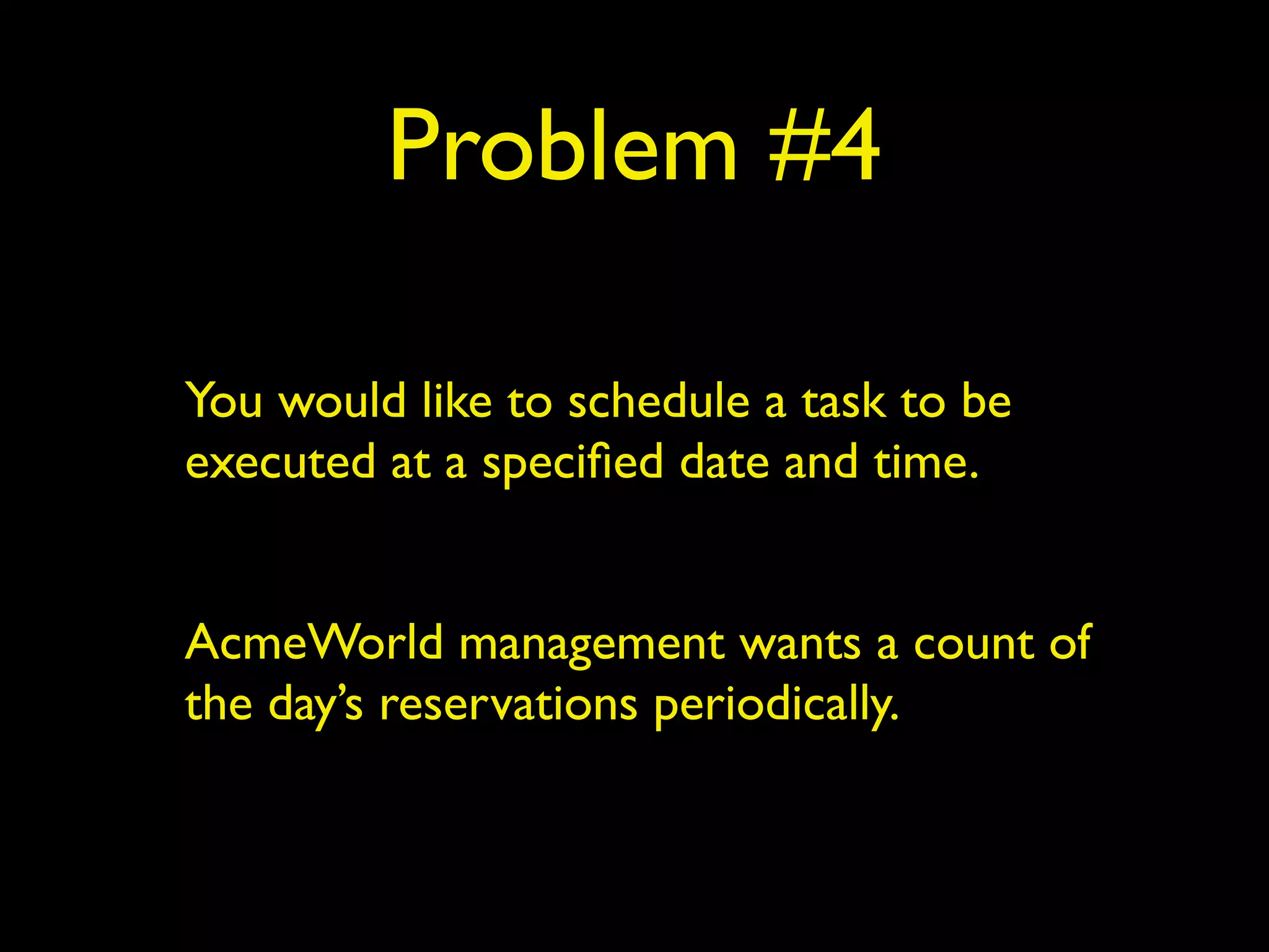 Problem #4 
You would like to schedule a task to be 
executed at a specified date and time. 
! 
AcmeWorld management wants a count of 
the day’s reservations periodically. 
 